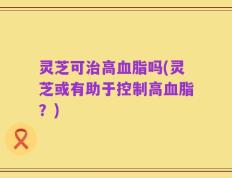 灵芝可治高血脂吗(灵芝或有助于控制高血脂？)