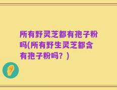 所有野灵芝都有孢子粉吗(所有野生灵芝都含有孢子粉吗？)