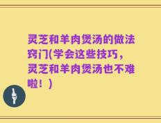 灵芝和羊肉煲汤的做法窍门(学会这些技巧，灵芝和羊肉煲汤也不难啦！)