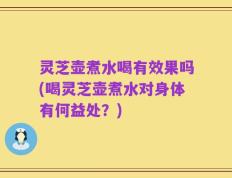 灵芝壶煮水喝有效果吗(喝灵芝壶煮水对身体有何益处？)