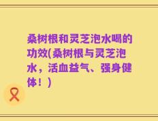 桑树根和灵芝泡水喝的功效(桑树根与灵芝泡水，活血益气、强身健体！)
