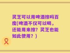 灵芝可以用啤酒擦吗百度(啤酒不仅可以喝，还能用来擦？灵芝也能如此使用？)