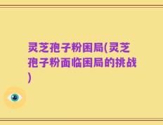 灵芝孢子粉困局(灵芝孢子粉面临困局的挑战)