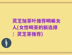 灵芝加茶叶推荐喝嘛女人(女性喝茶的新选择：灵芝茶推荐)