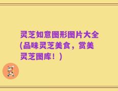灵芝如意图形图片大全(品味灵芝美食，赏美灵芝图库！)