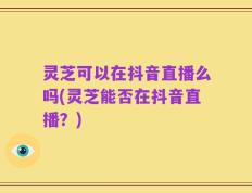 灵芝可以在抖音直播么吗(灵芝能否在抖音直播？)