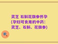 灵芝 石斛花旗参怀孕(孕妇可食用的中药：灵芝、石斛、花旗参)