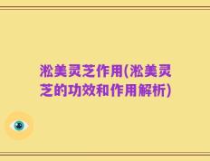 淞美灵芝作用(淞美灵芝的功效和作用解析)