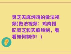 灵芝天麻炖鸡的做法视频(做法视频：鸡肉搭配灵芝和天麻炖制，看看如何制作！)