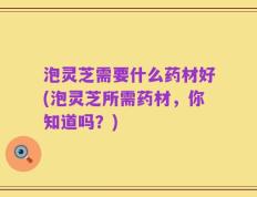 泡灵芝需要什么药材好(泡灵芝所需药材，你知道吗？)
