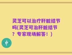 灵芝可以治疗肝脏结节吗(灵芝可治肝脏结节？专家现场解答！)