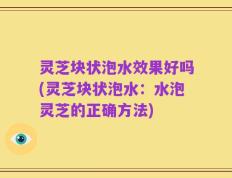 灵芝块状泡水效果好吗(灵芝块状泡水：水泡灵芝的正确方法)