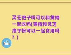 灵芝孢子粉可以和黄精一起吃吗(黄精和灵芝孢子粉可以一起食用吗？)