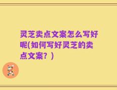 灵芝卖点文案怎么写好呢(如何写好灵芝的卖点文案？)