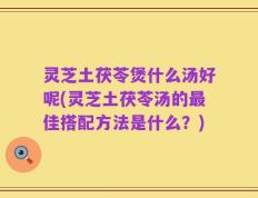 灵芝土茯苓煲什么汤好呢(灵芝土茯苓汤的最佳搭配方法是什么？)