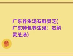 广东养生汤石斛灵芝(广东特色养生汤：石斛灵芝汤)