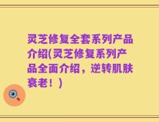 灵芝修复全套系列产品介绍(灵芝修复系列产品全面介绍，逆转肌肤衰老！)
