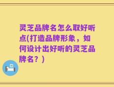 灵芝品牌名怎么取好听点(打造品牌形象，如何设计出好听的灵芝品牌名？)
