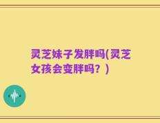 灵芝妹子发胖吗(灵芝女孩会变胖吗？)