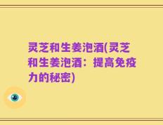 灵芝和生姜泡酒(灵芝和生姜泡酒：提高免疫力的秘密)