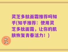 灵芝多肽面霜推荐吗知乎(知乎推荐：使用灵芝多肽面霜，让你的肌肤恢复青春活力！)