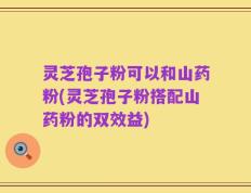 灵芝孢子粉可以和山药粉(灵芝孢子粉搭配山药粉的双效益)