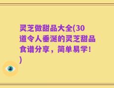 灵芝做甜品大全(30道令人垂涎的灵芝甜品食谱分享，简单易学！)