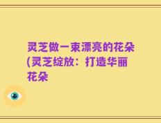 灵芝做一束漂亮的花朵(灵芝绽放：打造华丽花朵