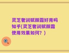 灵芝奢润赋颜霜好用吗知乎(灵芝奢润赋颜霜使用效果如何？)