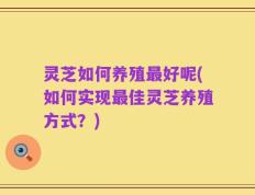 灵芝如何养殖最好呢(如何实现最佳灵芝养殖方式？)