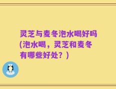 灵芝与麦冬泡水喝好吗(泡水喝，灵芝和麦冬有哪些好处？)
