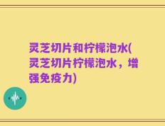 灵芝切片和柠檬泡水(灵芝切片柠檬泡水，增强免疫力)