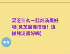灵芝什么一起炖汤最好喝(灵芝最佳搭档！这样炖汤最好喝)