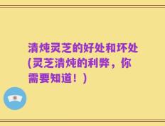 清炖灵芝的好处和坏处(灵芝清炖的利弊，你需要知道！)