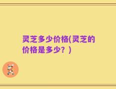 灵芝多少价格(灵芝的价格是多少？)
