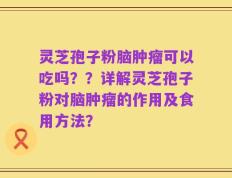 灵芝孢子粉脑肿瘤可以吃吗？？详解灵芝孢子粉对脑肿瘤的作用及食用方法？