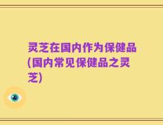 灵芝在国内作为保健品(国内常见保健品之灵芝)