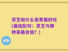 灵芝和什么茶煮最好吃(最佳配对：灵芝与哪种茶最合拍？)