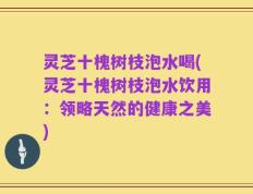 灵芝十槐树枝泡水喝(灵芝十槐树枝泡水饮用：领略天然的健康之美)