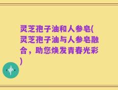 灵芝孢子油和人参皂(灵芝孢子油与人参皂融合，助您焕发青春光彩)