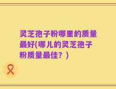 灵芝孢子粉哪里的质量最好(哪儿的灵芝孢子粉质量最佳？)