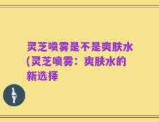灵芝喷雾是不是爽肤水(灵芝喷雾：爽肤水的新选择