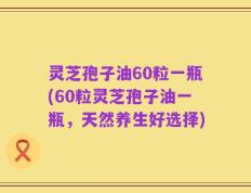 灵芝孢子油60粒一瓶(60粒灵芝孢子油一瓶，天然养生好选择)