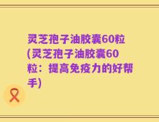 灵芝孢子油胶囊60粒(灵芝孢子油胶囊60粒：提高免疫力的好帮手)