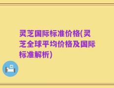灵芝国际标准价格(灵芝全球平均价格及国际标准解析)