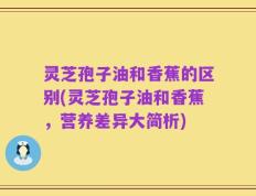 灵芝孢子油和香蕉的区别(灵芝孢子油和香蕉，营养差异大简析)