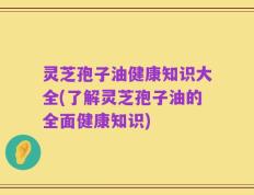 灵芝孢子油健康知识大全(了解灵芝孢子油的全面健康知识)