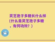 灵芝孢子多糖长什么样(什么是灵芝孢子多糖，有何功效？)