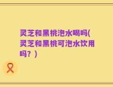 灵芝和黑桃泡水喝吗(灵芝和黑桃可泡水饮用吗？)