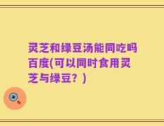 灵芝和绿豆汤能同吃吗百度(可以同时食用灵芝与绿豆？)
